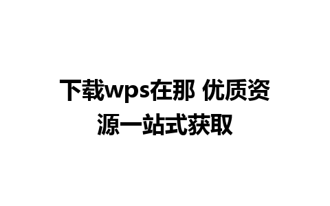 下载wps在那 优质资源一站式获取