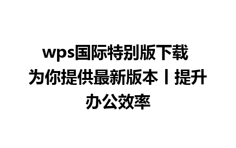 wps国际特别版下载 为你提供最新版本丨提升办公效率